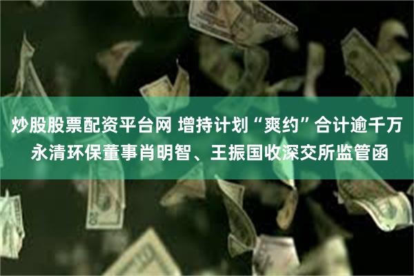 炒股股票配资平台网 增持计划“爽约”合计逾千万 永清环保董事肖明智、王振国收深交所监管函