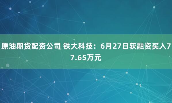 原油期货配资公司 铁大科技：6月27日获融资买入77.65万元