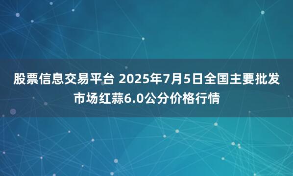 股票信息交易平台 2025年7月5日全国主要批发市场红蒜6.0公分价格行情
