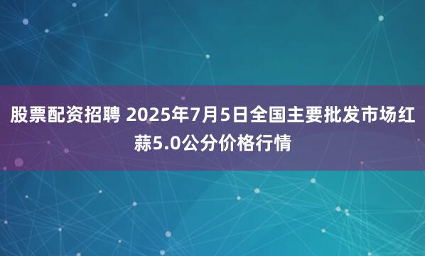 股票配资招聘 2025年7月5日全国主要批发市场红蒜5.0公分价格行情