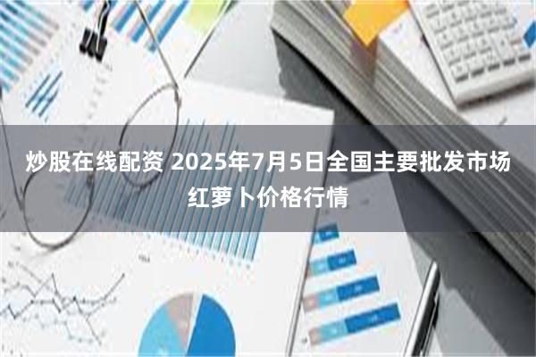 炒股在线配资 2025年7月5日全国主要批发市场红萝卜价格行情