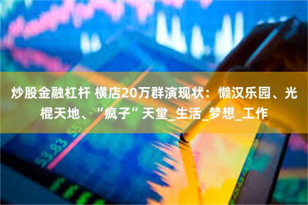 炒股金融杠杆 横店20万群演现状：懒汉乐园、光棍天地、“疯子”天堂_生活_梦想_工作