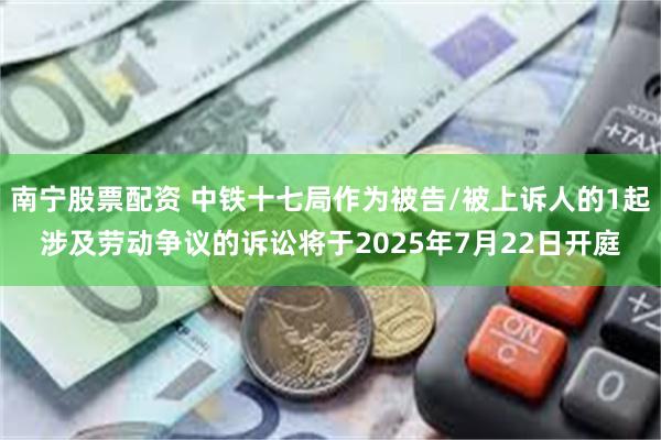 南宁股票配资 中铁十七局作为被告/被上诉人的1起涉及劳动争议的诉讼将于2025年7月22日开庭