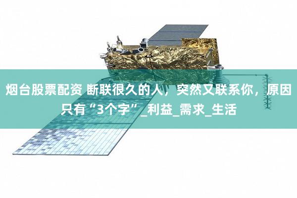 烟台股票配资 断联很久的人，突然又联系你，原因只有“3个字”_利益_需求_生活