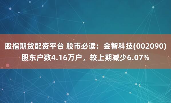 股指期货配资平台 股市必读：金智科技(002090)股东户数4.16万户，较上期减少6.07%