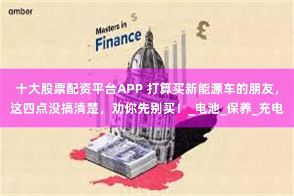 十大股票配资平台APP 打算买新能源车的朋友，这四点没搞清楚，劝你先别买！_电池_保养_充电