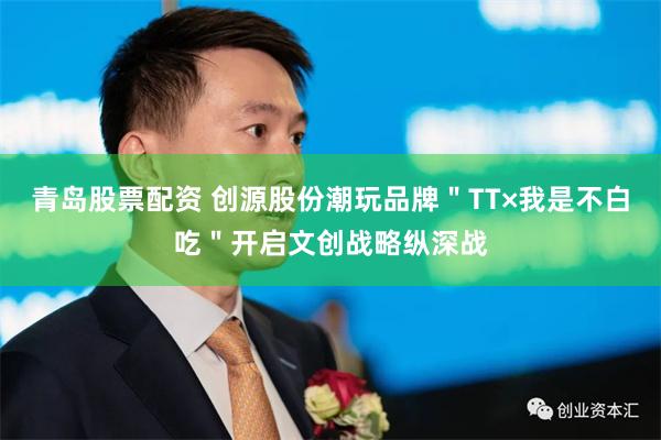青岛股票配资 创源股份潮玩品牌＂TT×我是不白吃＂开启文创战略纵深战
