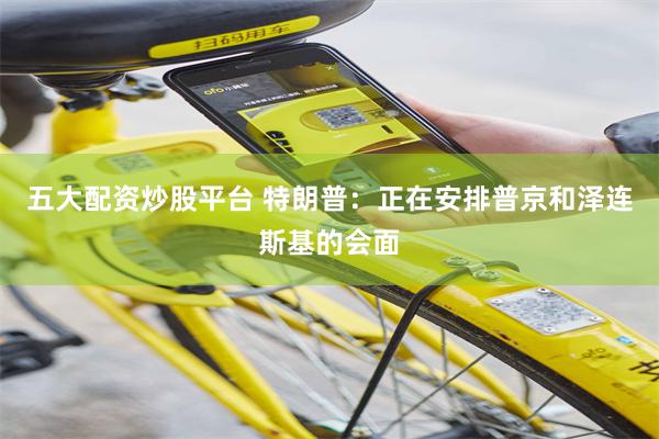 五大配资炒股平台 特朗普：正在安排普京和泽连斯基的会面
