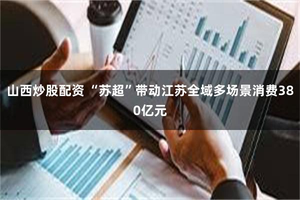 山西炒股配资 “苏超”带动江苏全域多场景消费380亿元