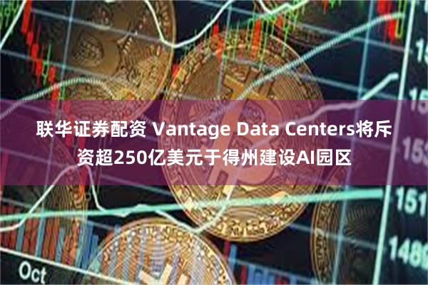 联华证券配资 Vantage Data Centers将斥资超250亿美元于得州建设AI园区