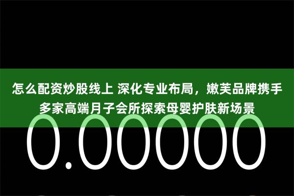 怎么配资炒股线上 深化专业布局，嫩芙品牌携手多家高端月子会所探索母婴护肤新场景