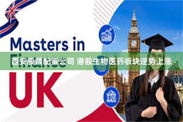 西安股票配资公司 港股生物医药板块逆势上涨