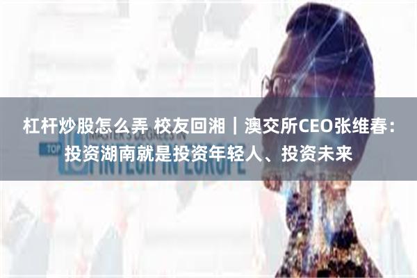 杠杆炒股怎么弄 校友回湘|澳交所CEO张维春:投资湖南就是投资年轻人、投资未来