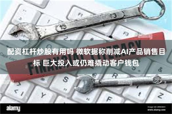配资杠杆炒股有用吗 微软据称削减AI产品销售目标 巨大投入或仍难撬动客户钱包