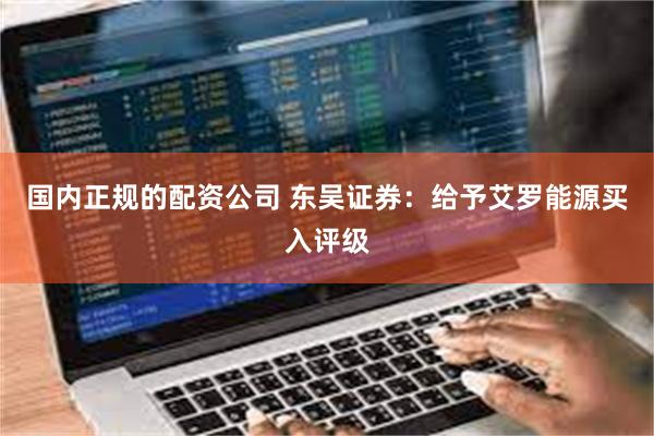 国内正规的配资公司 东吴证券：给予艾罗能源买入评级